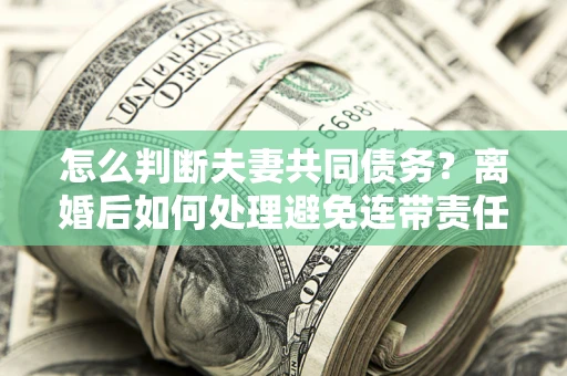 济南怎么判断夫妻共同债务？离婚后如何处理避免连带责任？